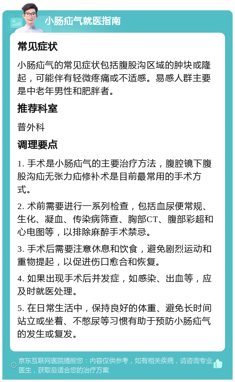 小肠疝气就医指南 常见症状 小肠疝气的常见症状包括腹股沟区域的肿块或隆起，可能伴有轻微疼痛或不适感。易感人群主要是中老年男性和肥胖者。 推荐科室 普外科 调理要点 1. 手术是小肠疝气的主要治疗方法，腹腔镜下腹股沟疝无张力疝修补术是目前最常用的手术方式。 2. 术前需要进行一系列检查，包括血尿便常规、生化、凝血、传染病筛查、胸部CT、腹部彩超和心电图等，以排除麻醉手术禁忌。 3. 手术后需要注意休息和饮食，避免剧烈运动和重物提起，以促进伤口愈合和恢复。 4. 如果出现手术后并发症，如感染、出血等，应及时就医处理。 5. 在日常生活中，保持良好的体重、避免长时间站立或坐着、不憋尿等习惯有助于预防小肠疝气的发生或复发。