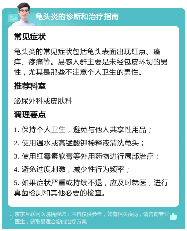 龟头炎的诊断和治疗指南 常见症状 龟头炎的常见症状包括龟头表面出现红点、瘙痒、疼痛等。易感人群主要是未经包皮环切的男性，尤其是那些不注意个人卫生的男性。 推荐科室 泌尿外科或皮肤科 调理要点 1. 保持个人卫生，避免与他人共享性用品； 2. 使用温水或高锰酸钾稀释液清洗龟头； 3. 使用红霉素软膏等外用药物进行局部治疗； 4. 避免过度刺激，减少性行为频率； 5. 如果症状严重或持续不退，应及时就医，进行真菌检测和其他必要的检查。