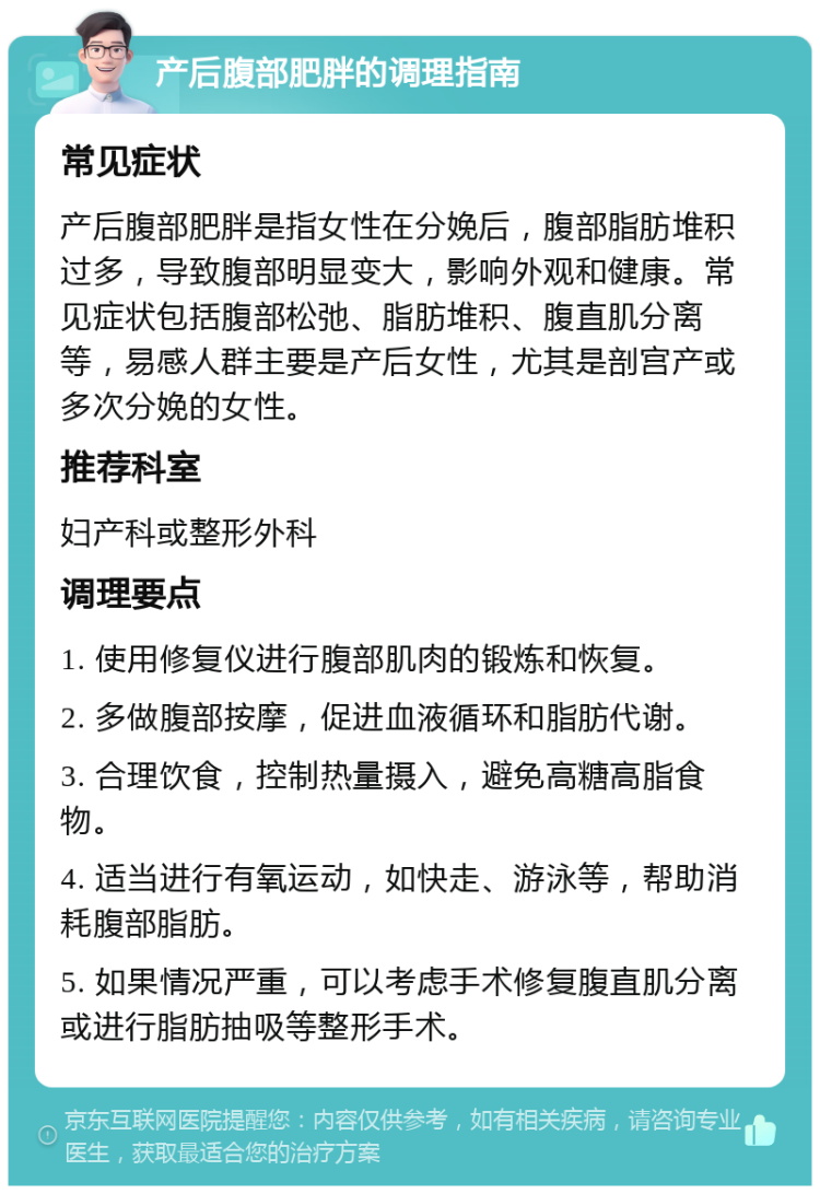 产后腹部肥胖的调理指南 常见症状 产后腹部肥胖是指女性在分娩后，腹部脂肪堆积过多，导致腹部明显变大，影响外观和健康。常见症状包括腹部松弛、脂肪堆积、腹直肌分离等，易感人群主要是产后女性，尤其是剖宫产或多次分娩的女性。 推荐科室 妇产科或整形外科 调理要点 1. 使用修复仪进行腹部肌肉的锻炼和恢复。 2. 多做腹部按摩，促进血液循环和脂肪代谢。 3. 合理饮食，控制热量摄入，避免高糖高脂食物。 4. 适当进行有氧运动，如快走、游泳等，帮助消耗腹部脂肪。 5. 如果情况严重，可以考虑手术修复腹直肌分离或进行脂肪抽吸等整形手术。