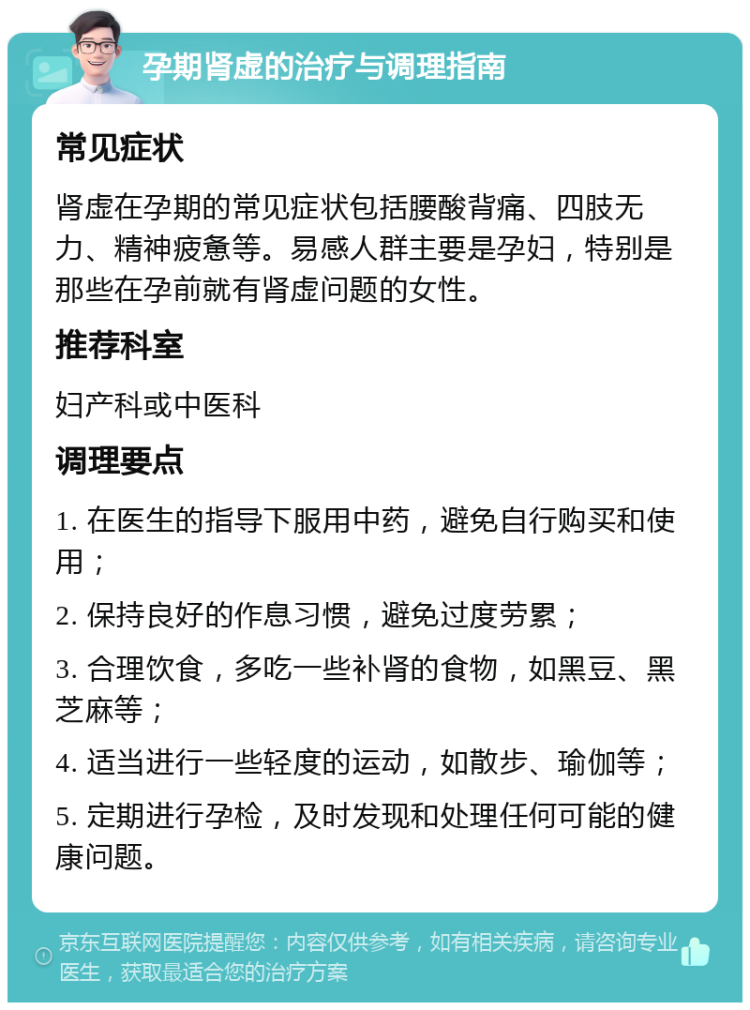 孕期肾虚的治疗与调理指南 常见症状 肾虚在孕期的常见症状包括腰酸背痛、四肢无力、精神疲惫等。易感人群主要是孕妇，特别是那些在孕前就有肾虚问题的女性。 推荐科室 妇产科或中医科 调理要点 1. 在医生的指导下服用中药，避免自行购买和使用； 2. 保持良好的作息习惯，避免过度劳累； 3. 合理饮食，多吃一些补肾的食物，如黑豆、黑芝麻等； 4. 适当进行一些轻度的运动，如散步、瑜伽等； 5. 定期进行孕检，及时发现和处理任何可能的健康问题。