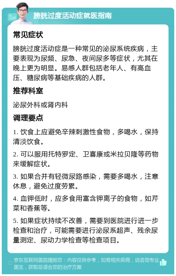 膀胱过度活动症就医指南 常见症状 膀胱过度活动症是一种常见的泌尿系统疾病，主要表现为尿频、尿急、夜间尿多等症状，尤其在晚上更为明显。易感人群包括老年人、有高血压、糖尿病等基础疾病的人群。 推荐科室 泌尿外科或肾内科 调理要点 1. 饮食上应避免辛辣刺激性食物，多喝水，保持清淡饮食。 2. 可以服用托特罗定、卫喜康或米拉贝隆等药物来缓解症状。 3. 如果合并有轻微尿路感染，需要多喝水，注意休息，避免过度劳累。 4. 血钾低时，应多食用富含钾离子的食物，如芹菜和香蕉等。 5. 如果症状持续不改善，需要到医院进行进一步检查和治疗，可能需要进行泌尿系超声、残余尿量测定、尿动力学检查等检查项目。