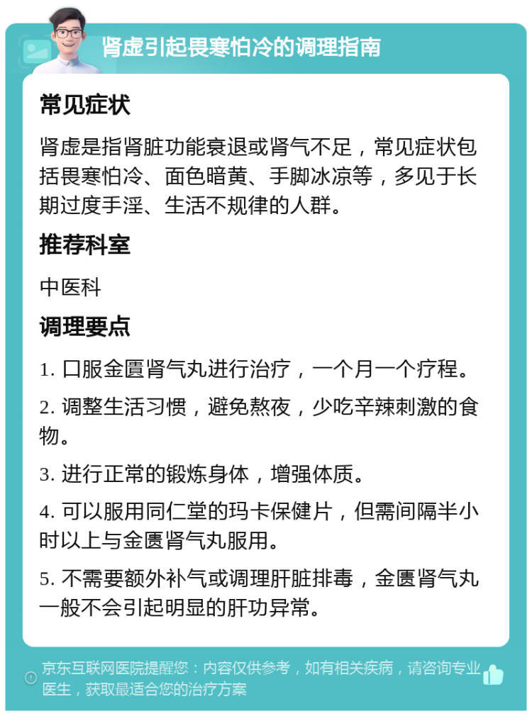 肾虚引起畏寒怕冷的调理指南 常见症状 肾虚是指肾脏功能衰退或肾气不足，常见症状包括畏寒怕冷、面色暗黄、手脚冰凉等，多见于长期过度手淫、生活不规律的人群。 推荐科室 中医科 调理要点 1. 口服金匱肾气丸进行治疗，一个月一个疗程。 2. 调整生活习惯，避免熬夜，少吃辛辣刺激的食物。 3. 进行正常的锻炼身体，增强体质。 4. 可以服用同仁堂的玛卡保健片，但需间隔半小时以上与金匮肾气丸服用。 5. 不需要额外补气或调理肝脏排毒，金匮肾气丸一般不会引起明显的肝功异常。