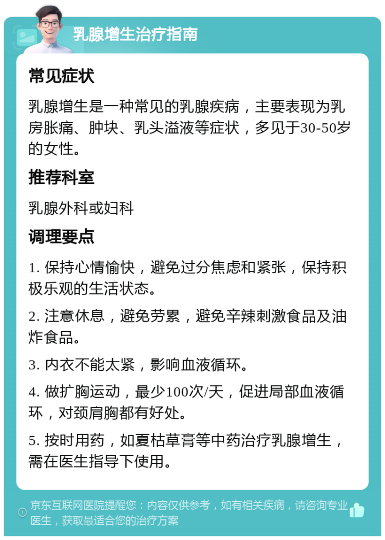 乳腺增生治疗指南 常见症状 乳腺增生是一种常见的乳腺疾病，主要表现为乳房胀痛、肿块、乳头溢液等症状，多见于30-50岁的女性。 推荐科室 乳腺外科或妇科 调理要点 1. 保持心情愉快，避免过分焦虑和紧张，保持积极乐观的生活状态。 2. 注意休息，避免劳累，避免辛辣刺激食品及油炸食品。 3. 内衣不能太紧，影响血液循环。 4. 做扩胸运动，最少100次/天，促进局部血液循环，对颈肩胸都有好处。 5. 按时用药，如夏枯草膏等中药治疗乳腺增生，需在医生指导下使用。