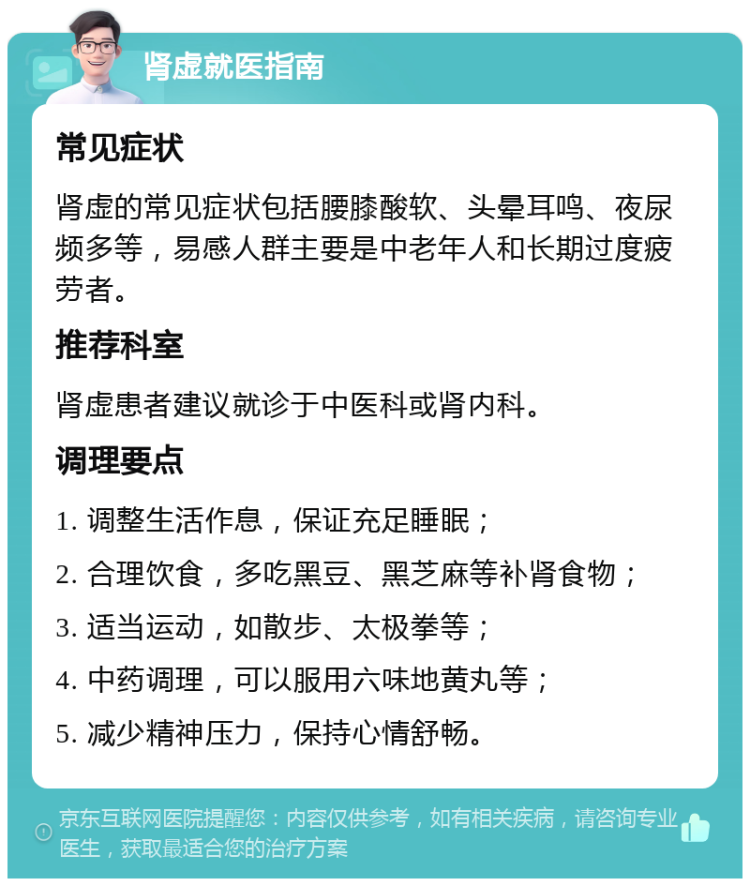 肾虚就医指南 常见症状 肾虚的常见症状包括腰膝酸软、头晕耳鸣、夜尿频多等，易感人群主要是中老年人和长期过度疲劳者。 推荐科室 肾虚患者建议就诊于中医科或肾内科。 调理要点 1. 调整生活作息，保证充足睡眠； 2. 合理饮食，多吃黑豆、黑芝麻等补肾食物； 3. 适当运动，如散步、太极拳等； 4. 中药调理，可以服用六味地黄丸等； 5. 减少精神压力，保持心情舒畅。