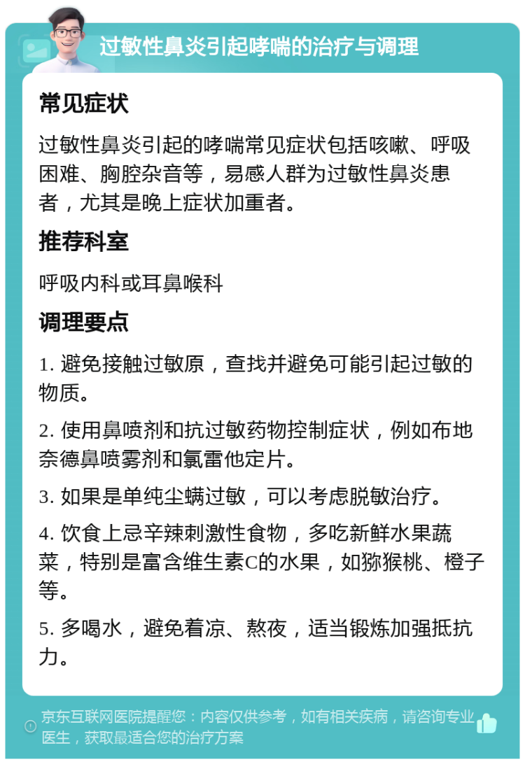 过敏性鼻炎引起哮喘的治疗与调理 常见症状 过敏性鼻炎引起的哮喘常见症状包括咳嗽、呼吸困难、胸腔杂音等，易感人群为过敏性鼻炎患者，尤其是晚上症状加重者。 推荐科室 呼吸内科或耳鼻喉科 调理要点 1. 避免接触过敏原，查找并避免可能引起过敏的物质。 2. 使用鼻喷剂和抗过敏药物控制症状，例如布地奈德鼻喷雾剂和氯雷他定片。 3. 如果是单纯尘螨过敏，可以考虑脱敏治疗。 4. 饮食上忌辛辣刺激性食物，多吃新鲜水果蔬菜，特别是富含维生素C的水果，如猕猴桃、橙子等。 5. 多喝水，避免着凉、熬夜，适当锻炼加强抵抗力。