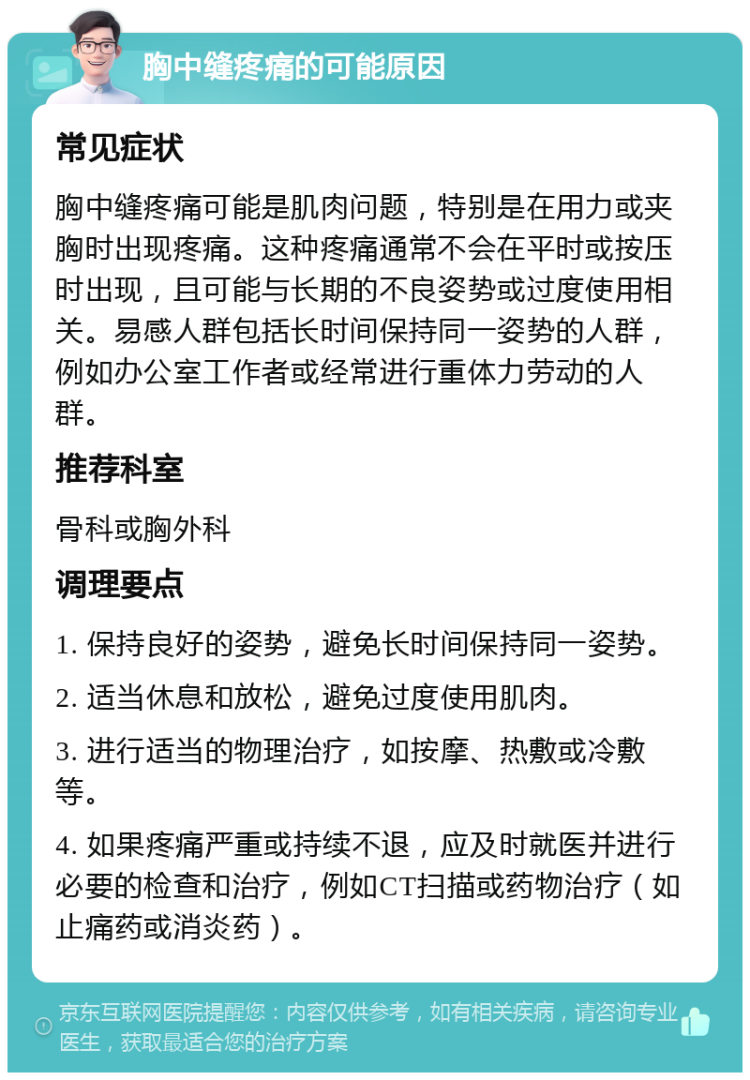 胸中缝疼痛的可能原因 常见症状 胸中缝疼痛可能是肌肉问题，特别是在用力或夹胸时出现疼痛。这种疼痛通常不会在平时或按压时出现，且可能与长期的不良姿势或过度使用相关。易感人群包括长时间保持同一姿势的人群，例如办公室工作者或经常进行重体力劳动的人群。 推荐科室 骨科或胸外科 调理要点 1. 保持良好的姿势，避免长时间保持同一姿势。 2. 适当休息和放松，避免过度使用肌肉。 3. 进行适当的物理治疗，如按摩、热敷或冷敷等。 4. 如果疼痛严重或持续不退，应及时就医并进行必要的检查和治疗，例如CT扫描或药物治疗（如止痛药或消炎药）。