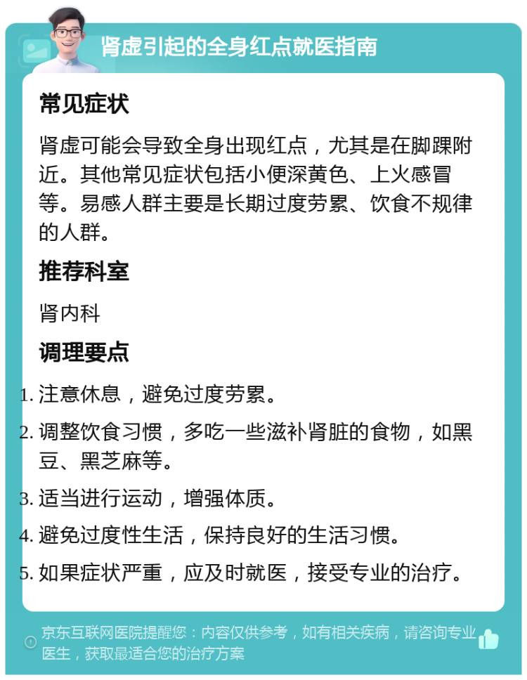 肾虚引起的全身红点就医指南 常见症状 肾虚可能会导致全身出现红点，尤其是在脚踝附近。其他常见症状包括小便深黄色、上火感冒等。易感人群主要是长期过度劳累、饮食不规律的人群。 推荐科室 肾内科 调理要点 注意休息，避免过度劳累。 调整饮食习惯，多吃一些滋补肾脏的食物，如黑豆、黑芝麻等。 适当进行运动，增强体质。 避免过度性生活，保持良好的生活习惯。 如果症状严重，应及时就医，接受专业的治疗。