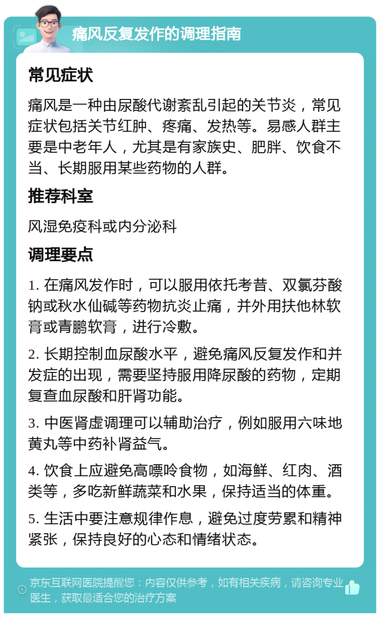 痛风反复发作的调理指南 常见症状 痛风是一种由尿酸代谢紊乱引起的关节炎，常见症状包括关节红肿、疼痛、发热等。易感人群主要是中老年人，尤其是有家族史、肥胖、饮食不当、长期服用某些药物的人群。 推荐科室 风湿免疫科或内分泌科 调理要点 1. 在痛风发作时，可以服用依托考昔、双氯芬酸钠或秋水仙碱等药物抗炎止痛，并外用扶他林软膏或青鹏软膏，进行冷敷。 2. 长期控制血尿酸水平，避免痛风反复发作和并发症的出现，需要坚持服用降尿酸的药物，定期复查血尿酸和肝肾功能。 3. 中医肾虚调理可以辅助治疗，例如服用六味地黄丸等中药补肾益气。 4. 饮食上应避免高嘌呤食物，如海鲜、红肉、酒类等，多吃新鲜蔬菜和水果，保持适当的体重。 5. 生活中要注意规律作息，避免过度劳累和精神紧张，保持良好的心态和情绪状态。