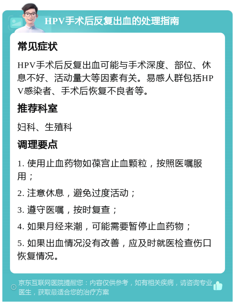 HPV手术后反复出血的处理指南 常见症状 HPV手术后反复出血可能与手术深度、部位、休息不好、活动量大等因素有关。易感人群包括HPV感染者、手术后恢复不良者等。 推荐科室 妇科、生殖科 调理要点 1. 使用止血药物如葆宫止血颗粒，按照医嘱服用； 2. 注意休息，避免过度活动； 3. 遵守医嘱，按时复查； 4. 如果月经来潮，可能需要暂停止血药物； 5. 如果出血情况没有改善，应及时就医检查伤口恢复情况。