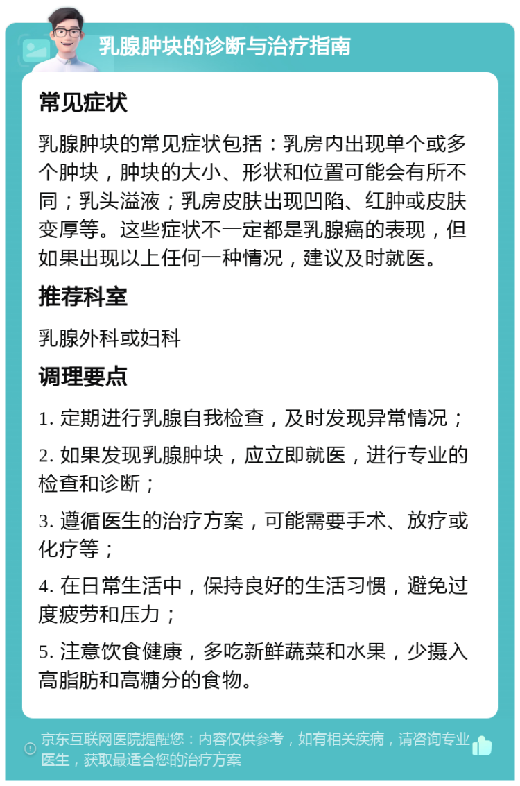 乳腺肿块的诊断与治疗指南 常见症状 乳腺肿块的常见症状包括：乳房内出现单个或多个肿块，肿块的大小、形状和位置可能会有所不同；乳头溢液；乳房皮肤出现凹陷、红肿或皮肤变厚等。这些症状不一定都是乳腺癌的表现，但如果出现以上任何一种情况，建议及时就医。 推荐科室 乳腺外科或妇科 调理要点 1. 定期进行乳腺自我检查，及时发现异常情况； 2. 如果发现乳腺肿块，应立即就医，进行专业的检查和诊断； 3. 遵循医生的治疗方案，可能需要手术、放疗或化疗等； 4. 在日常生活中，保持良好的生活习惯，避免过度疲劳和压力； 5. 注意饮食健康，多吃新鲜蔬菜和水果，少摄入高脂肪和高糖分的食物。