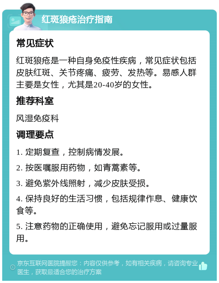 红斑狼疮治疗指南 常见症状 红斑狼疮是一种自身免疫性疾病，常见症状包括皮肤红斑、关节疼痛、疲劳、发热等。易感人群主要是女性，尤其是20-40岁的女性。 推荐科室 风湿免疫科 调理要点 1. 定期复查，控制病情发展。 2. 按医嘱服用药物，如青蒿素等。 3. 避免紫外线照射，减少皮肤受损。 4. 保持良好的生活习惯，包括规律作息、健康饮食等。 5. 注意药物的正确使用，避免忘记服用或过量服用。