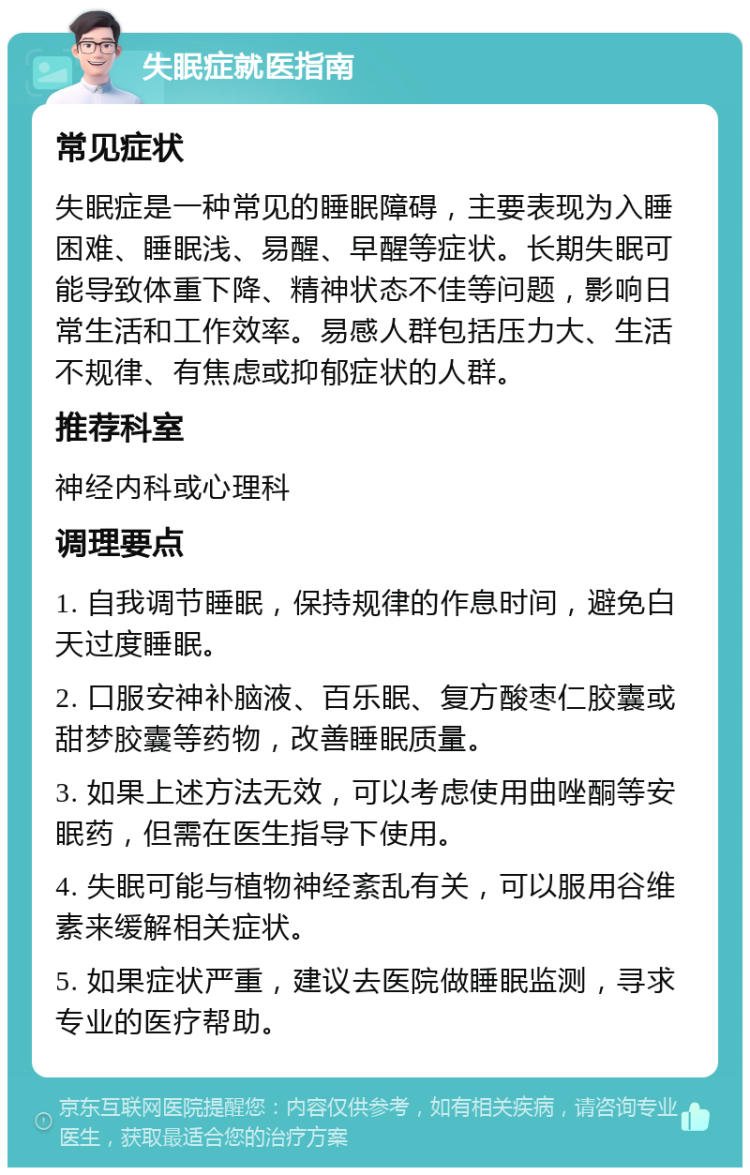 失眠症就医指南 常见症状 失眠症是一种常见的睡眠障碍，主要表现为入睡困难、睡眠浅、易醒、早醒等症状。长期失眠可能导致体重下降、精神状态不佳等问题，影响日常生活和工作效率。易感人群包括压力大、生活不规律、有焦虑或抑郁症状的人群。 推荐科室 神经内科或心理科 调理要点 1. 自我调节睡眠，保持规律的作息时间，避免白天过度睡眠。 2. 口服安神补脑液、百乐眠、复方酸枣仁胶囊或甜梦胶囊等药物，改善睡眠质量。 3. 如果上述方法无效，可以考虑使用曲唑酮等安眠药，但需在医生指导下使用。 4. 失眠可能与植物神经紊乱有关，可以服用谷维素来缓解相关症状。 5. 如果症状严重，建议去医院做睡眠监测，寻求专业的医疗帮助。