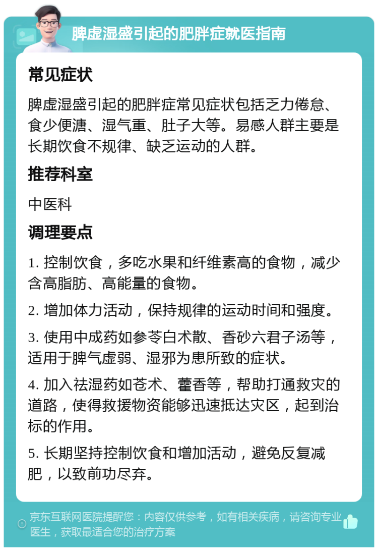 脾虚湿盛引起的肥胖症就医指南 常见症状 脾虚湿盛引起的肥胖症常见症状包括乏力倦怠、食少便溏、湿气重、肚子大等。易感人群主要是长期饮食不规律、缺乏运动的人群。 推荐科室 中医科 调理要点 1. 控制饮食，多吃水果和纤维素高的食物，减少含高脂肪、高能量的食物。 2. 增加体力活动，保持规律的运动时间和强度。 3. 使用中成药如参苓白术散、香砂六君子汤等，适用于脾气虚弱、湿邪为患所致的症状。 4. 加入祛湿药如苍术、藿香等，帮助打通救灾的道路，使得救援物资能够迅速抵达灾区，起到治标的作用。 5. 长期坚持控制饮食和增加活动，避免反复减肥，以致前功尽弃。