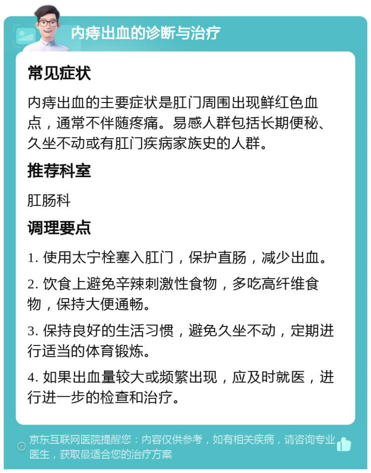 内痔出血的诊断与治疗 常见症状 内痔出血的主要症状是肛门周围出现鲜红色血点，通常不伴随疼痛。易感人群包括长期便秘、久坐不动或有肛门疾病家族史的人群。 推荐科室 肛肠科 调理要点 1. 使用太宁栓塞入肛门，保护直肠，减少出血。 2. 饮食上避免辛辣刺激性食物，多吃高纤维食物，保持大便通畅。 3. 保持良好的生活习惯，避免久坐不动，定期进行适当的体育锻炼。 4. 如果出血量较大或频繁出现，应及时就医，进行进一步的检查和治疗。