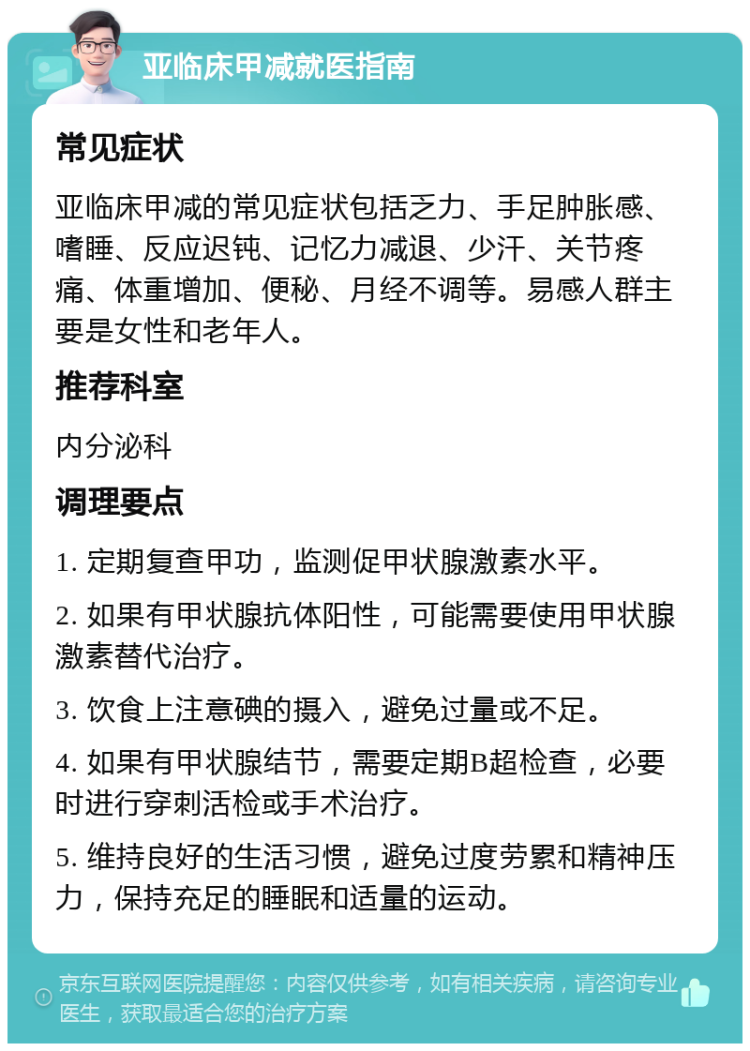 亚临床甲减就医指南 常见症状 亚临床甲减的常见症状包括乏力、手足肿胀感、嗜睡、反应迟钝、记忆力减退、少汗、关节疼痛、体重增加、便秘、月经不调等。易感人群主要是女性和老年人。 推荐科室 内分泌科 调理要点 1. 定期复查甲功，监测促甲状腺激素水平。 2. 如果有甲状腺抗体阳性，可能需要使用甲状腺激素替代治疗。 3. 饮食上注意碘的摄入，避免过量或不足。 4. 如果有甲状腺结节，需要定期B超检查，必要时进行穿刺活检或手术治疗。 5. 维持良好的生活习惯，避免过度劳累和精神压力，保持充足的睡眠和适量的运动。