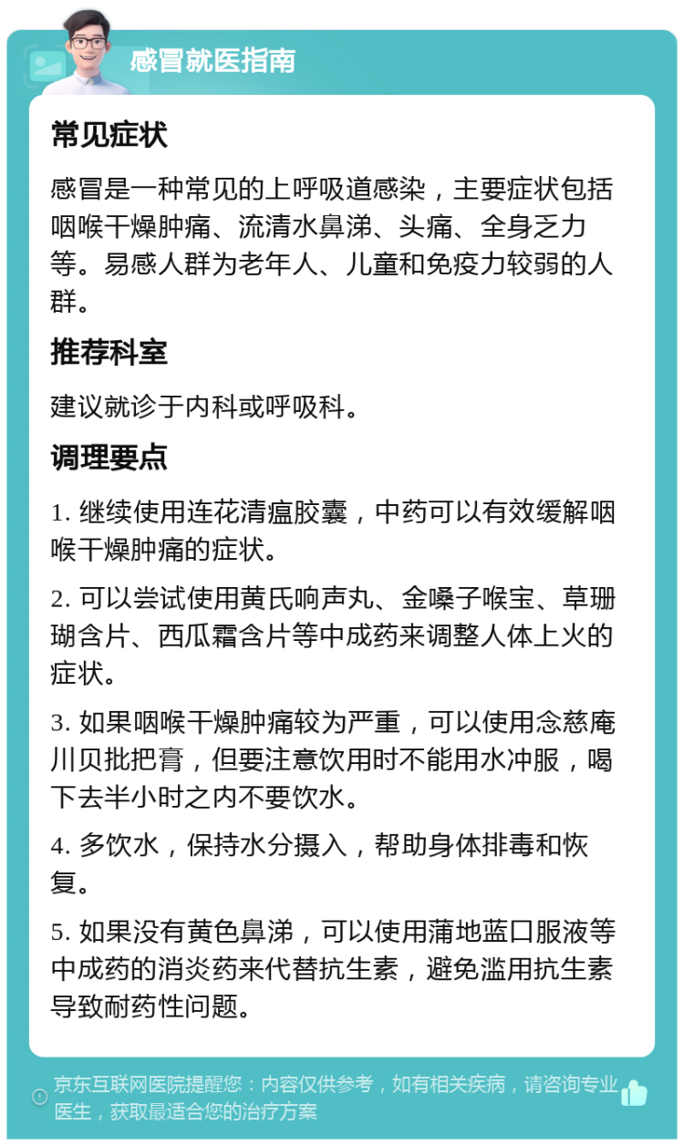 感冒就医指南 常见症状 感冒是一种常见的上呼吸道感染，主要症状包括咽喉干燥肿痛、流清水鼻涕、头痛、全身乏力等。易感人群为老年人、儿童和免疫力较弱的人群。 推荐科室 建议就诊于内科或呼吸科。 调理要点 1. 继续使用连花清瘟胶囊，中药可以有效缓解咽喉干燥肿痛的症状。 2. 可以尝试使用黄氏响声丸、金嗓子喉宝、草珊瑚含片、西瓜霜含片等中成药来调整人体上火的症状。 3. 如果咽喉干燥肿痛较为严重，可以使用念慈庵川贝批把膏，但要注意饮用时不能用水冲服，喝下去半小时之内不要饮水。 4. 多饮水，保持水分摄入，帮助身体排毒和恢复。 5. 如果没有黄色鼻涕，可以使用蒲地蓝口服液等中成药的消炎药来代替抗生素，避免滥用抗生素导致耐药性问题。