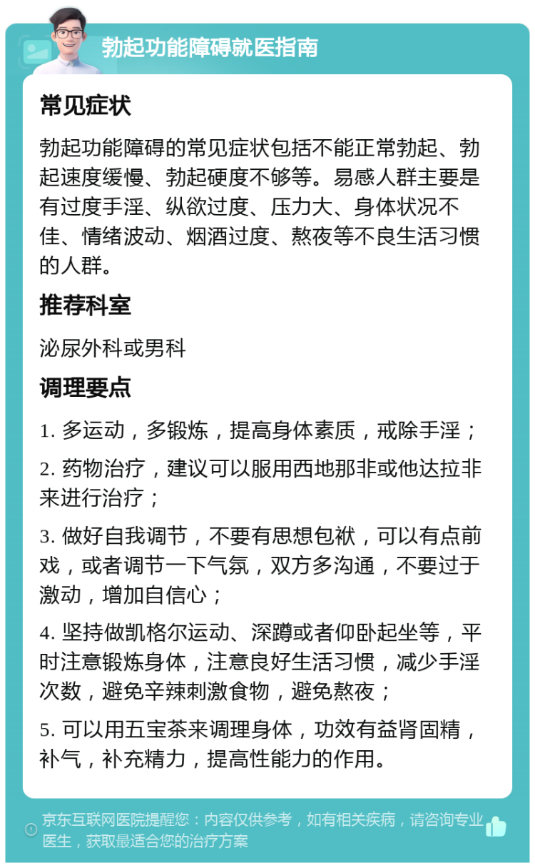 勃起功能障碍就医指南 常见症状 勃起功能障碍的常见症状包括不能正常勃起、勃起速度缓慢、勃起硬度不够等。易感人群主要是有过度手淫、纵欲过度、压力大、身体状况不佳、情绪波动、烟酒过度、熬夜等不良生活习惯的人群。 推荐科室 泌尿外科或男科 调理要点 1. 多运动，多锻炼，提高身体素质，戒除手淫； 2. 药物治疗，建议可以服用西地那非或他达拉非来进行治疗； 3. 做好自我调节，不要有思想包袱，可以有点前戏，或者调节一下气氛，双方多沟通，不要过于激动，增加自信心； 4. 坚持做凯格尔运动、深蹲或者仰卧起坐等，平时注意锻炼身体，注意良好生活习惯，减少手淫次数，避免辛辣刺激食物，避免熬夜； 5. 可以用五宝茶来调理身体，功效有益肾固精，补气，补充精力，提高性能力的作用。