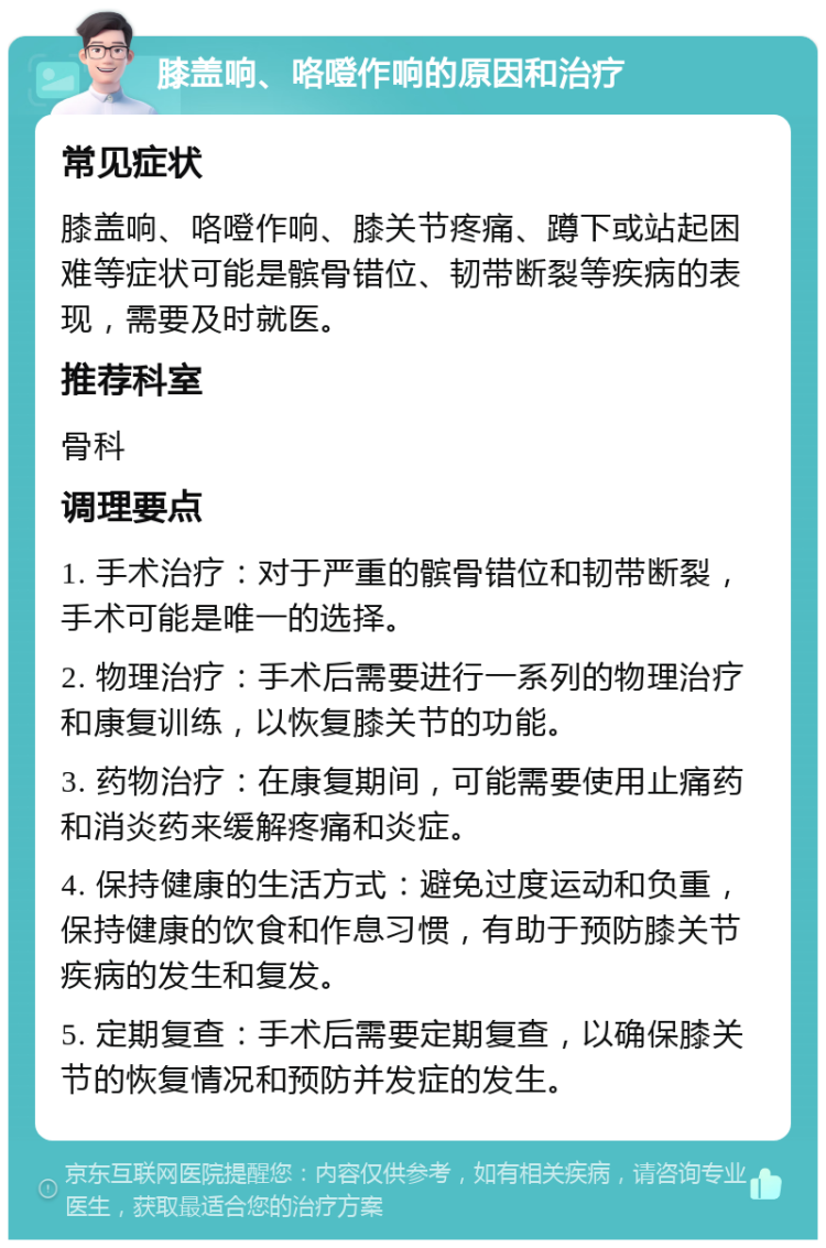 膝盖响、咯噔作响的原因和治疗 常见症状 膝盖响、咯噔作响、膝关节疼痛、蹲下或站起困难等症状可能是髌骨错位、韧带断裂等疾病的表现，需要及时就医。 推荐科室 骨科 调理要点 1. 手术治疗：对于严重的髌骨错位和韧带断裂，手术可能是唯一的选择。 2. 物理治疗：手术后需要进行一系列的物理治疗和康复训练，以恢复膝关节的功能。 3. 药物治疗：在康复期间，可能需要使用止痛药和消炎药来缓解疼痛和炎症。 4. 保持健康的生活方式：避免过度运动和负重，保持健康的饮食和作息习惯，有助于预防膝关节疾病的发生和复发。 5. 定期复查：手术后需要定期复查，以确保膝关节的恢复情况和预防并发症的发生。