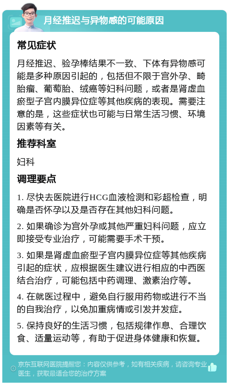 月经推迟与异物感的可能原因 常见症状 月经推迟、验孕棒结果不一致、下体有异物感可能是多种原因引起的，包括但不限于宫外孕、畸胎瘤、葡萄胎、绒癌等妇科问题，或者是肾虚血瘀型子宫内膜异位症等其他疾病的表现。需要注意的是，这些症状也可能与日常生活习惯、环境因素等有关。 推荐科室 妇科 调理要点 1. 尽快去医院进行HCG血液检测和彩超检查，明确是否怀孕以及是否存在其他妇科问题。 2. 如果确诊为宫外孕或其他严重妇科问题，应立即接受专业治疗，可能需要手术干预。 3. 如果是肾虚血瘀型子宫内膜异位症等其他疾病引起的症状，应根据医生建议进行相应的中西医结合治疗，可能包括中药调理、激素治疗等。 4. 在就医过程中，避免自行服用药物或进行不当的自我治疗，以免加重病情或引发并发症。 5. 保持良好的生活习惯，包括规律作息、合理饮食、适量运动等，有助于促进身体健康和恢复。