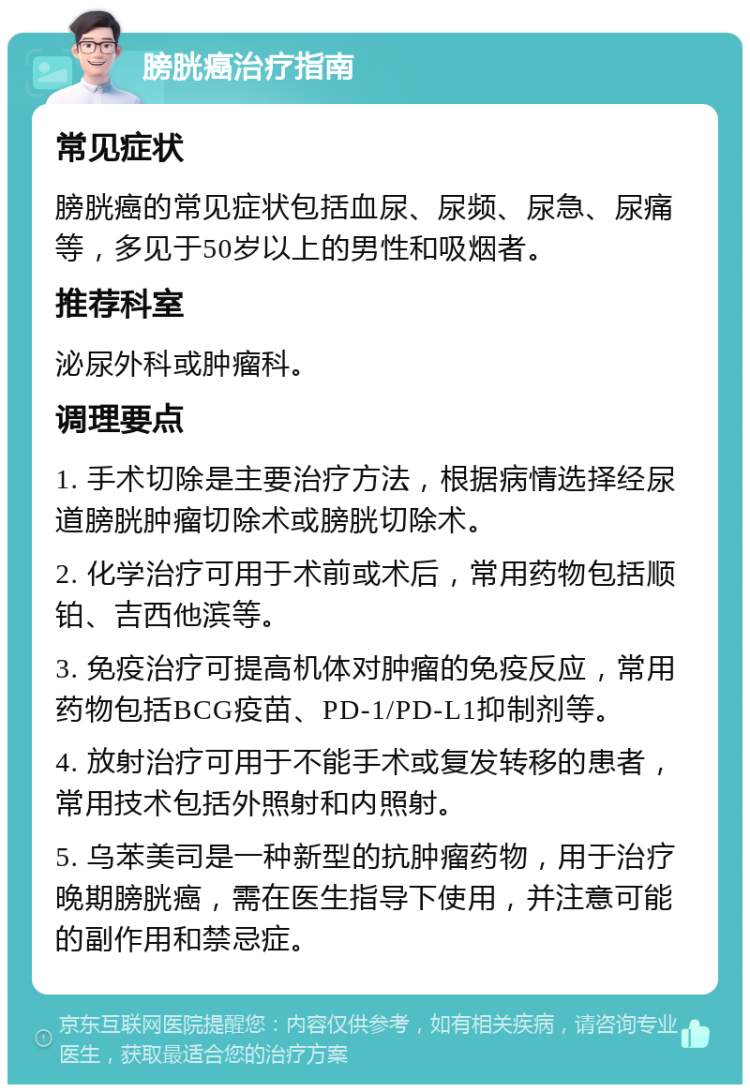 膀胱癌治疗指南 常见症状 膀胱癌的常见症状包括血尿、尿频、尿急、尿痛等，多见于50岁以上的男性和吸烟者。 推荐科室 泌尿外科或肿瘤科。 调理要点 1. 手术切除是主要治疗方法，根据病情选择经尿道膀胱肿瘤切除术或膀胱切除术。 2. 化学治疗可用于术前或术后，常用药物包括顺铂、吉西他滨等。 3. 免疫治疗可提高机体对肿瘤的免疫反应，常用药物包括BCG疫苗、PD-1/PD-L1抑制剂等。 4. 放射治疗可用于不能手术或复发转移的患者，常用技术包括外照射和内照射。 5. 乌苯美司是一种新型的抗肿瘤药物，用于治疗晚期膀胱癌，需在医生指导下使用，并注意可能的副作用和禁忌症。