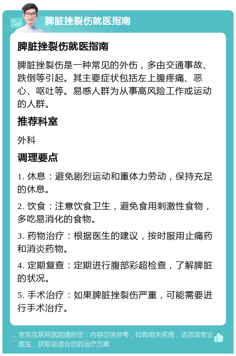 脾脏挫裂伤就医指南 脾脏挫裂伤就医指南 脾脏挫裂伤是一种常见的外伤，多由交通事故、跌倒等引起。其主要症状包括左上腹疼痛、恶心、呕吐等。易感人群为从事高风险工作或运动的人群。 推荐科室 外科 调理要点 1. 休息：避免剧烈运动和重体力劳动，保持充足的休息。 2. 饮食：注意饮食卫生，避免食用刺激性食物，多吃易消化的食物。 3. 药物治疗：根据医生的建议，按时服用止痛药和消炎药物。 4. 定期复查：定期进行腹部彩超检查，了解脾脏的状况。 5. 手术治疗：如果脾脏挫裂伤严重，可能需要进行手术治疗。