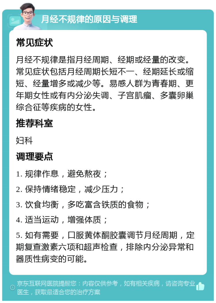 月经不规律的原因与调理 常见症状 月经不规律是指月经周期、经期或经量的改变。常见症状包括月经周期长短不一、经期延长或缩短、经量增多或减少等。易感人群为青春期、更年期女性或有内分泌失调、子宫肌瘤、多囊卵巢综合征等疾病的女性。 推荐科室 妇科 调理要点 1. 规律作息，避免熬夜； 2. 保持情绪稳定，减少压力； 3. 饮食均衡，多吃富含铁质的食物； 4. 适当运动，增强体质； 5. 如有需要，口服黄体酮胶囊调节月经周期，定期复查激素六项和超声检查，排除内分泌异常和器质性病变的可能。