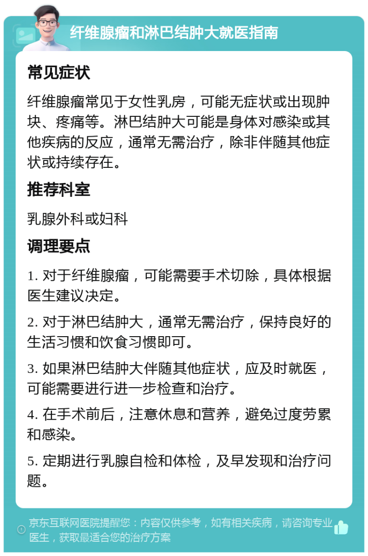 纤维腺瘤和淋巴结肿大就医指南 常见症状 纤维腺瘤常见于女性乳房，可能无症状或出现肿块、疼痛等。淋巴结肿大可能是身体对感染或其他疾病的反应，通常无需治疗，除非伴随其他症状或持续存在。 推荐科室 乳腺外科或妇科 调理要点 1. 对于纤维腺瘤，可能需要手术切除，具体根据医生建议决定。 2. 对于淋巴结肿大，通常无需治疗，保持良好的生活习惯和饮食习惯即可。 3. 如果淋巴结肿大伴随其他症状，应及时就医，可能需要进行进一步检查和治疗。 4. 在手术前后，注意休息和营养，避免过度劳累和感染。 5. 定期进行乳腺自检和体检，及早发现和治疗问题。