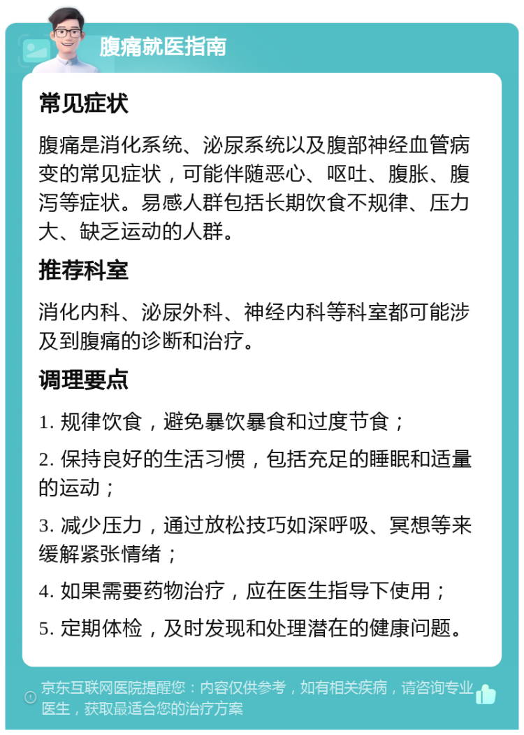 腹痛就医指南 常见症状 腹痛是消化系统、泌尿系统以及腹部神经血管病变的常见症状，可能伴随恶心、呕吐、腹胀、腹泻等症状。易感人群包括长期饮食不规律、压力大、缺乏运动的人群。 推荐科室 消化内科、泌尿外科、神经内科等科室都可能涉及到腹痛的诊断和治疗。 调理要点 1. 规律饮食，避免暴饮暴食和过度节食； 2. 保持良好的生活习惯，包括充足的睡眠和适量的运动； 3. 减少压力，通过放松技巧如深呼吸、冥想等来缓解紧张情绪； 4. 如果需要药物治疗，应在医生指导下使用； 5. 定期体检，及时发现和处理潜在的健康问题。