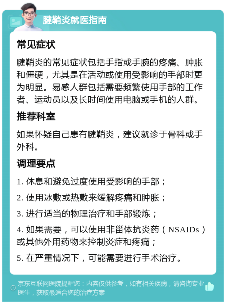 腱鞘炎就医指南 常见症状 腱鞘炎的常见症状包括手指或手腕的疼痛、肿胀和僵硬，尤其是在活动或使用受影响的手部时更为明显。易感人群包括需要频繁使用手部的工作者、运动员以及长时间使用电脑或手机的人群。 推荐科室 如果怀疑自己患有腱鞘炎，建议就诊于骨科或手外科。 调理要点 1. 休息和避免过度使用受影响的手部； 2. 使用冰敷或热敷来缓解疼痛和肿胀； 3. 进行适当的物理治疗和手部锻炼； 4. 如果需要，可以使用非甾体抗炎药（NSAIDs）或其他外用药物来控制炎症和疼痛； 5. 在严重情况下，可能需要进行手术治疗。