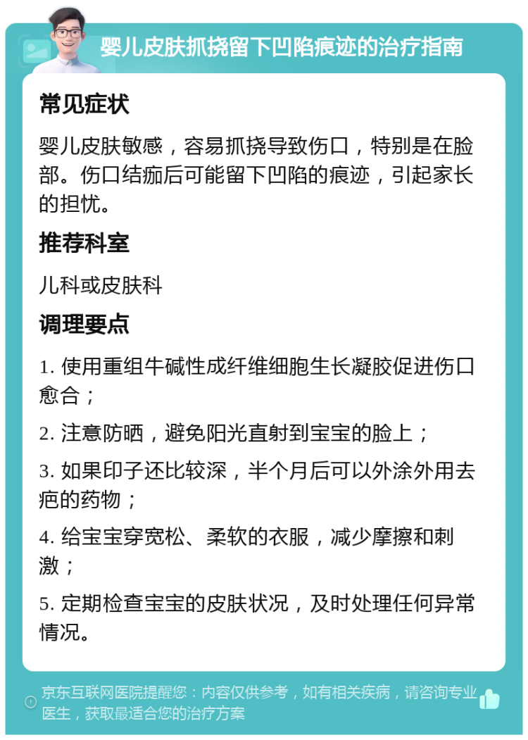 婴儿皮肤抓挠留下凹陷痕迹的治疗指南 常见症状 婴儿皮肤敏感，容易抓挠导致伤口，特别是在脸部。伤口结痂后可能留下凹陷的痕迹，引起家长的担忧。 推荐科室 儿科或皮肤科 调理要点 1. 使用重组牛碱性成纤维细胞生长凝胶促进伤口愈合； 2. 注意防晒，避免阳光直射到宝宝的脸上； 3. 如果印子还比较深，半个月后可以外涂外用去疤的药物； 4. 给宝宝穿宽松、柔软的衣服，减少摩擦和刺激； 5. 定期检查宝宝的皮肤状况，及时处理任何异常情况。