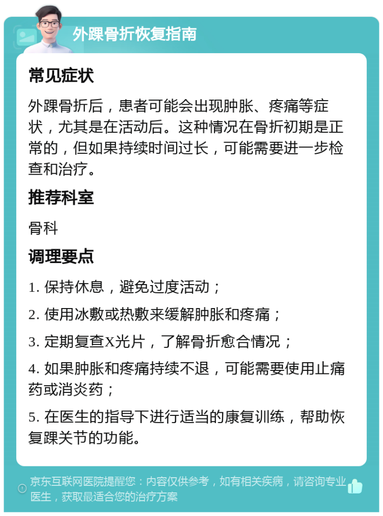 外踝骨折恢复指南 常见症状 外踝骨折后，患者可能会出现肿胀、疼痛等症状，尤其是在活动后。这种情况在骨折初期是正常的，但如果持续时间过长，可能需要进一步检查和治疗。 推荐科室 骨科 调理要点 1. 保持休息，避免过度活动； 2. 使用冰敷或热敷来缓解肿胀和疼痛； 3. 定期复查X光片，了解骨折愈合情况； 4. 如果肿胀和疼痛持续不退，可能需要使用止痛药或消炎药； 5. 在医生的指导下进行适当的康复训练，帮助恢复踝关节的功能。