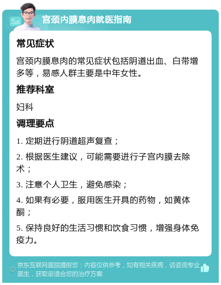 宫颈内膜息肉就医指南 常见症状 宫颈内膜息肉的常见症状包括阴道出血、白带增多等，易感人群主要是中年女性。 推荐科室 妇科 调理要点 1. 定期进行阴道超声复查； 2. 根据医生建议，可能需要进行子宫内膜去除术； 3. 注意个人卫生，避免感染； 4. 如果有必要，服用医生开具的药物，如黄体酮； 5. 保持良好的生活习惯和饮食习惯，增强身体免疫力。