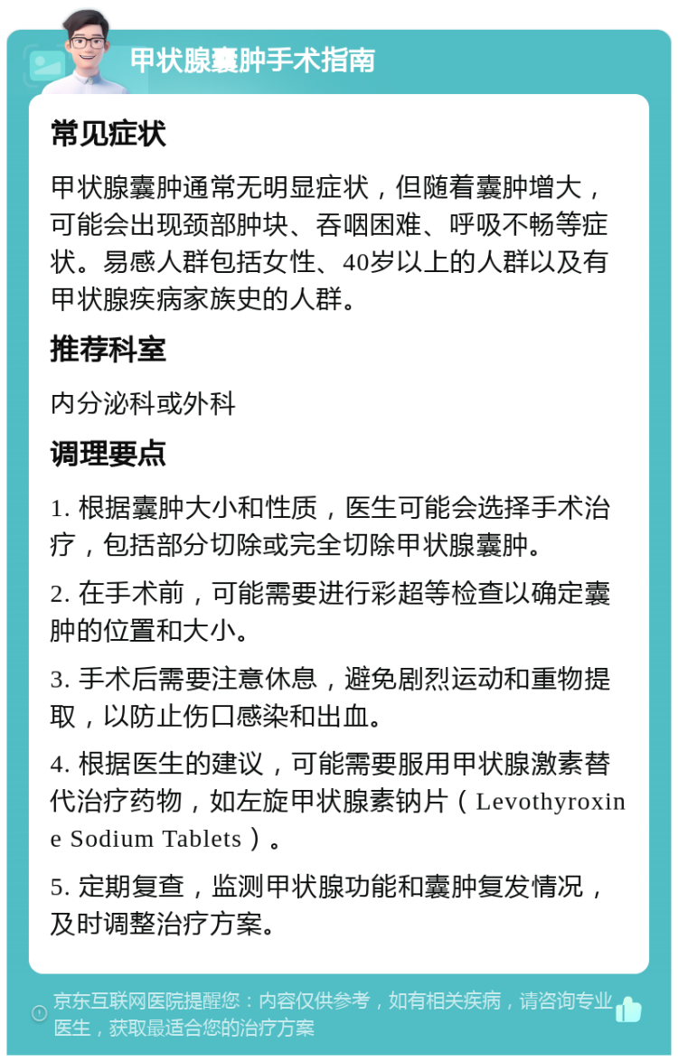 甲状腺囊肿手术指南 常见症状 甲状腺囊肿通常无明显症状，但随着囊肿增大，可能会出现颈部肿块、吞咽困难、呼吸不畅等症状。易感人群包括女性、40岁以上的人群以及有甲状腺疾病家族史的人群。 推荐科室 内分泌科或外科 调理要点 1. 根据囊肿大小和性质，医生可能会选择手术治疗，包括部分切除或完全切除甲状腺囊肿。 2. 在手术前，可能需要进行彩超等检查以确定囊肿的位置和大小。 3. 手术后需要注意休息，避免剧烈运动和重物提取，以防止伤口感染和出血。 4. 根据医生的建议，可能需要服用甲状腺激素替代治疗药物，如左旋甲状腺素钠片（Levothyroxine Sodium Tablets）。 5. 定期复查，监测甲状腺功能和囊肿复发情况，及时调整治疗方案。