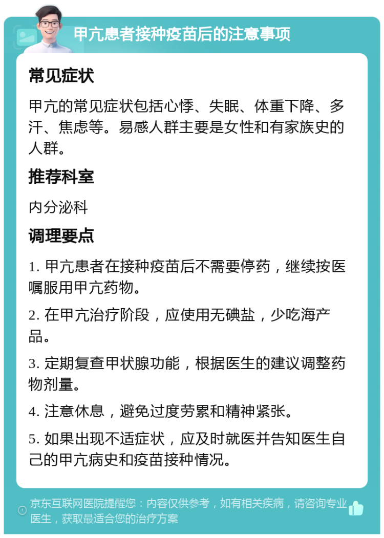 甲亢患者接种疫苗后的注意事项 常见症状 甲亢的常见症状包括心悸、失眠、体重下降、多汗、焦虑等。易感人群主要是女性和有家族史的人群。 推荐科室 内分泌科 调理要点 1. 甲亢患者在接种疫苗后不需要停药，继续按医嘱服用甲亢药物。 2. 在甲亢治疗阶段，应使用无碘盐，少吃海产品。 3. 定期复查甲状腺功能，根据医生的建议调整药物剂量。 4. 注意休息，避免过度劳累和精神紧张。 5. 如果出现不适症状，应及时就医并告知医生自己的甲亢病史和疫苗接种情况。