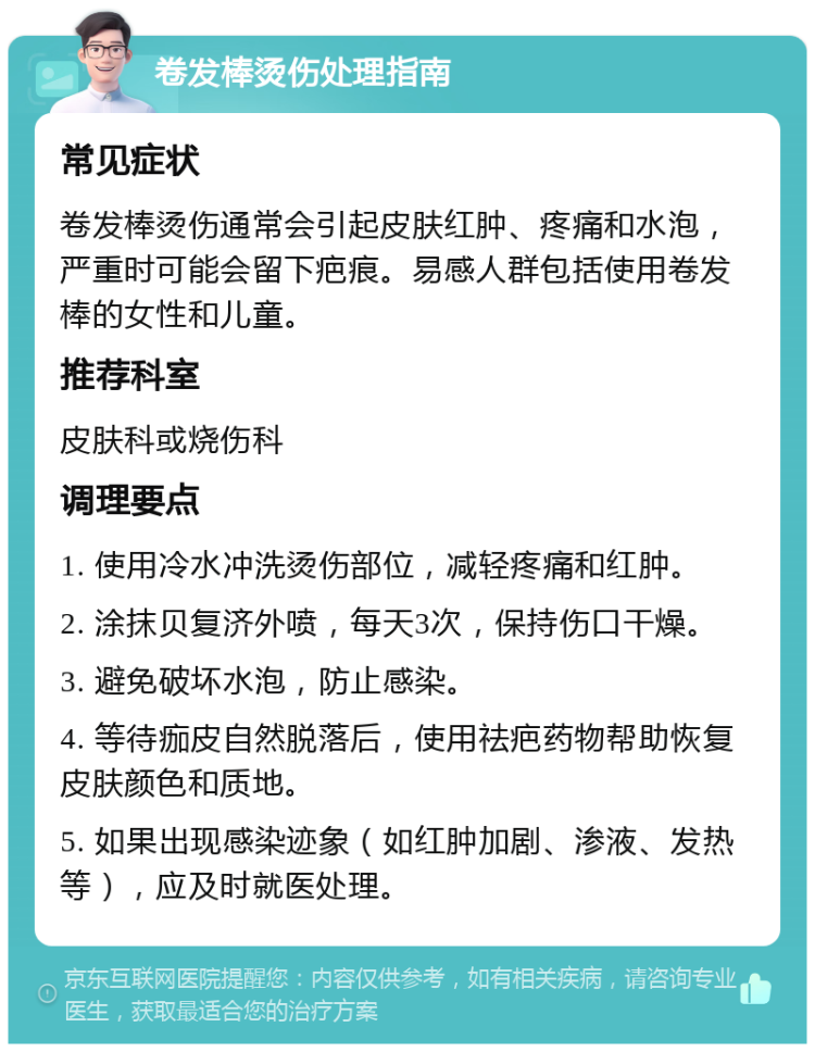 卷发棒烫伤处理指南 常见症状 卷发棒烫伤通常会引起皮肤红肿、疼痛和水泡，严重时可能会留下疤痕。易感人群包括使用卷发棒的女性和儿童。 推荐科室 皮肤科或烧伤科 调理要点 1. 使用冷水冲洗烫伤部位，减轻疼痛和红肿。 2. 涂抹贝复济外喷，每天3次，保持伤口干燥。 3. 避免破坏水泡，防止感染。 4. 等待痂皮自然脱落后，使用祛疤药物帮助恢复皮肤颜色和质地。 5. 如果出现感染迹象（如红肿加剧、渗液、发热等），应及时就医处理。