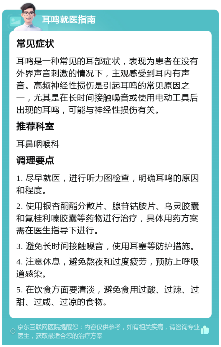 耳鸣就医指南 常见症状 耳鸣是一种常见的耳部症状，表现为患者在没有外界声音刺激的情况下，主观感受到耳内有声音。高频神经性损伤是引起耳鸣的常见原因之一，尤其是在长时间接触噪音或使用电动工具后出现的耳鸣，可能与神经性损伤有关。 推荐科室 耳鼻咽喉科 调理要点 1. 尽早就医，进行听力图检查，明确耳鸣的原因和程度。 2. 使用银杏酮酯分散片、腺苷钴胺片、乌灵胶囊和氟桂利嗪胶囊等药物进行治疗，具体用药方案需在医生指导下进行。 3. 避免长时间接触噪音，使用耳塞等防护措施。 4. 注意休息，避免熬夜和过度疲劳，预防上呼吸道感染。 5. 在饮食方面要清淡，避免食用过酸、过辣、过甜、过咸、过凉的食物。