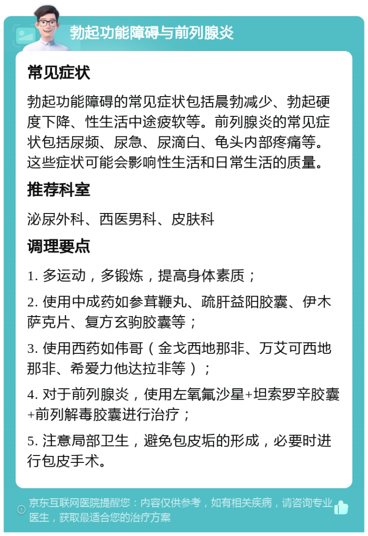 勃起功能障碍与前列腺炎 常见症状 勃起功能障碍的常见症状包括晨勃减少、勃起硬度下降、性生活中途疲软等。前列腺炎的常见症状包括尿频、尿急、尿滴白、龟头内部疼痛等。这些症状可能会影响性生活和日常生活的质量。 推荐科室 泌尿外科、西医男科、皮肤科 调理要点 1. 多运动，多锻炼，提高身体素质； 2. 使用中成药如参茸鞭丸、疏肝益阳胶囊、伊木萨克片、复方玄驹胶囊等； 3. 使用西药如伟哥（金戈西地那非、万艾可西地那非、希爱力他达拉非等）； 4. 对于前列腺炎，使用左氧氟沙星+坦索罗辛胶囊+前列解毒胶囊进行治疗； 5. 注意局部卫生，避免包皮垢的形成，必要时进行包皮手术。