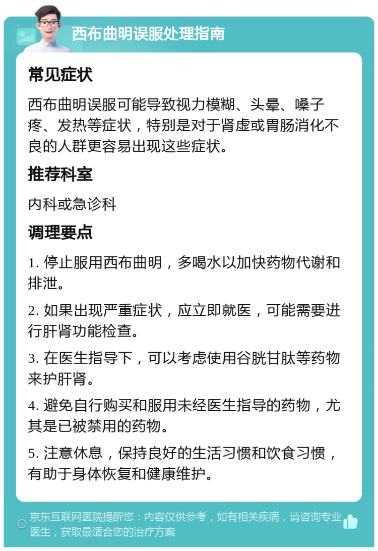 西布曲明误服处理指南 常见症状 西布曲明误服可能导致视力模糊、头晕、嗓子疼、发热等症状，特别是对于肾虚或胃肠消化不良的人群更容易出现这些症状。 推荐科室 内科或急诊科 调理要点 1. 停止服用西布曲明，多喝水以加快药物代谢和排泄。 2. 如果出现严重症状，应立即就医，可能需要进行肝肾功能检查。 3. 在医生指导下，可以考虑使用谷胱甘肽等药物来护肝肾。 4. 避免自行购买和服用未经医生指导的药物，尤其是已被禁用的药物。 5. 注意休息，保持良好的生活习惯和饮食习惯，有助于身体恢复和健康维护。