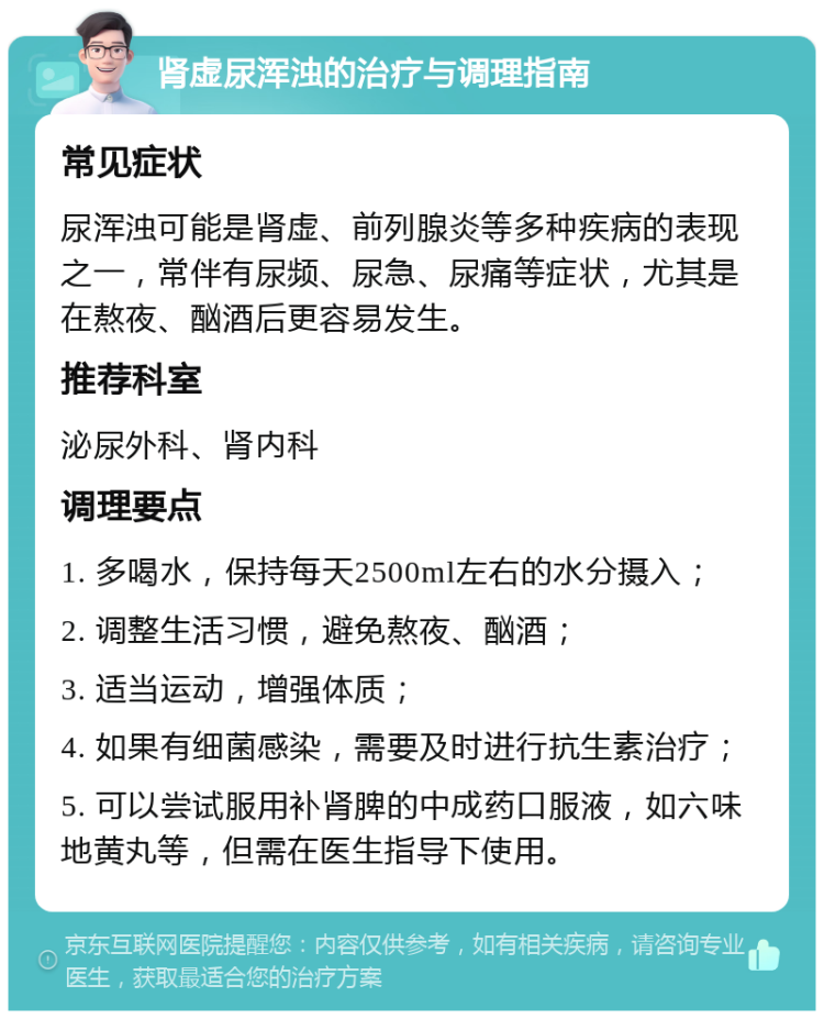 肾虚尿浑浊的治疗与调理指南 常见症状 尿浑浊可能是肾虚、前列腺炎等多种疾病的表现之一，常伴有尿频、尿急、尿痛等症状，尤其是在熬夜、酗酒后更容易发生。 推荐科室 泌尿外科、肾内科 调理要点 1. 多喝水，保持每天2500ml左右的水分摄入； 2. 调整生活习惯，避免熬夜、酗酒； 3. 适当运动，增强体质； 4. 如果有细菌感染，需要及时进行抗生素治疗； 5. 可以尝试服用补肾脾的中成药口服液，如六味地黄丸等，但需在医生指导下使用。