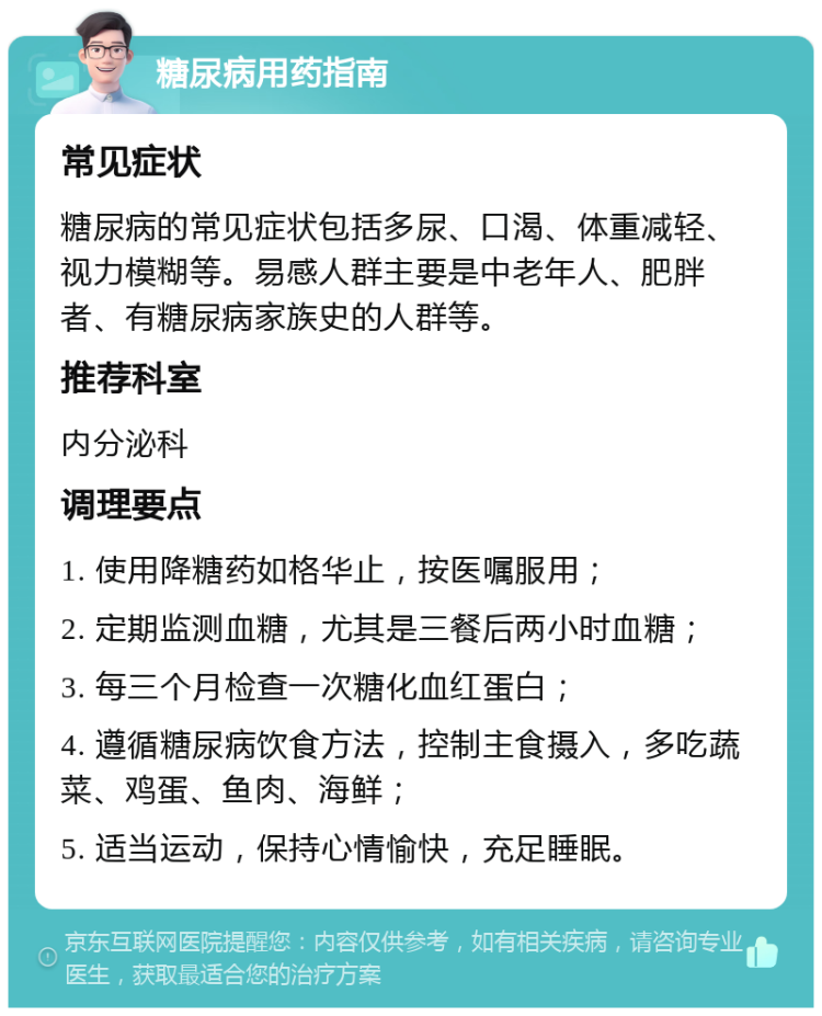 糖尿病用药指南 常见症状 糖尿病的常见症状包括多尿、口渴、体重减轻、视力模糊等。易感人群主要是中老年人、肥胖者、有糖尿病家族史的人群等。 推荐科室 内分泌科 调理要点 1. 使用降糖药如格华止，按医嘱服用； 2. 定期监测血糖，尤其是三餐后两小时血糖； 3. 每三个月检查一次糖化血红蛋白； 4. 遵循糖尿病饮食方法，控制主食摄入，多吃蔬菜、鸡蛋、鱼肉、海鲜； 5. 适当运动，保持心情愉快，充足睡眠。