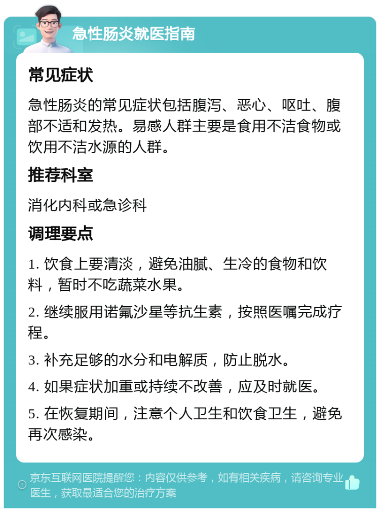 急性肠炎就医指南 常见症状 急性肠炎的常见症状包括腹泻、恶心、呕吐、腹部不适和发热。易感人群主要是食用不洁食物或饮用不洁水源的人群。 推荐科室 消化内科或急诊科 调理要点 1. 饮食上要清淡，避免油腻、生冷的食物和饮料，暂时不吃蔬菜水果。 2. 继续服用诺氟沙星等抗生素，按照医嘱完成疗程。 3. 补充足够的水分和电解质，防止脱水。 4. 如果症状加重或持续不改善，应及时就医。 5. 在恢复期间，注意个人卫生和饮食卫生，避免再次感染。