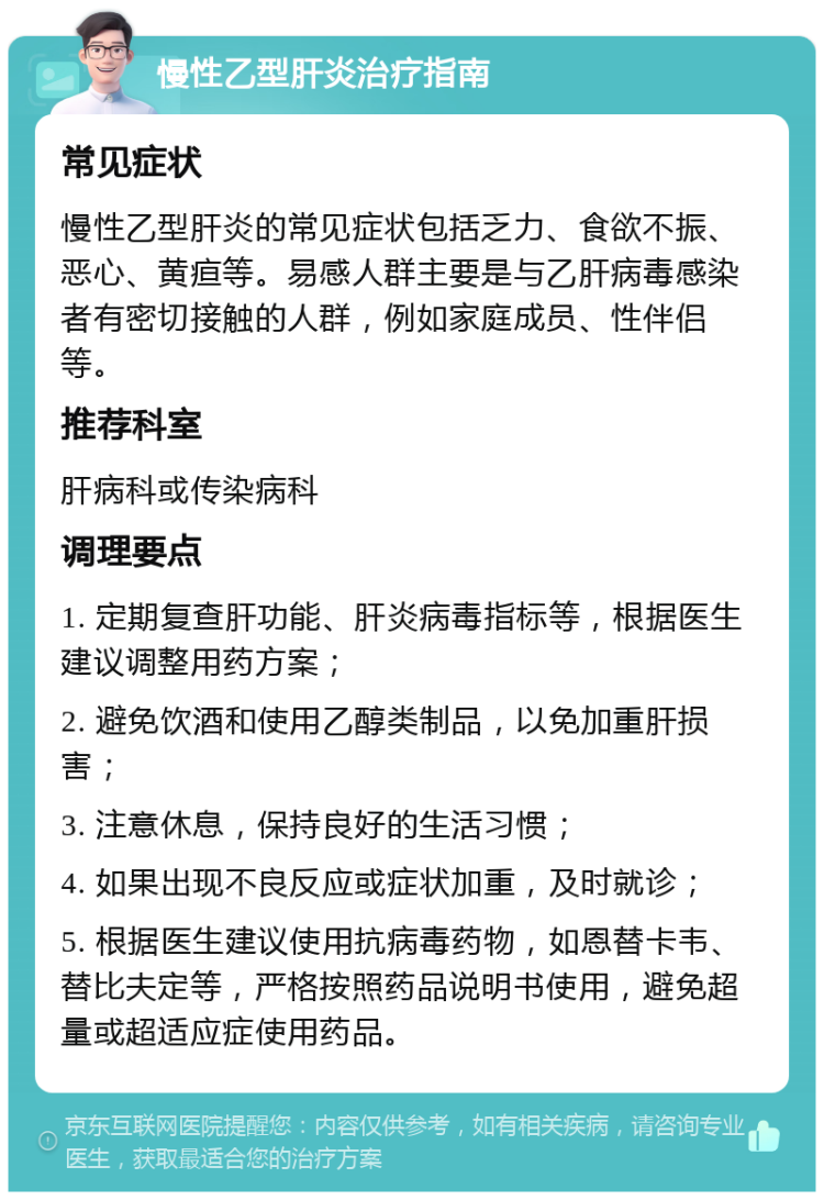 慢性乙型肝炎治疗指南 常见症状 慢性乙型肝炎的常见症状包括乏力、食欲不振、恶心、黄疸等。易感人群主要是与乙肝病毒感染者有密切接触的人群，例如家庭成员、性伴侣等。 推荐科室 肝病科或传染病科 调理要点 1. 定期复查肝功能、肝炎病毒指标等，根据医生建议调整用药方案； 2. 避免饮酒和使用乙醇类制品，以免加重肝损害； 3. 注意休息，保持良好的生活习惯； 4. 如果出现不良反应或症状加重，及时就诊； 5. 根据医生建议使用抗病毒药物，如恩替卡韦、替比夫定等，严格按照药品说明书使用，避免超量或超适应症使用药品。