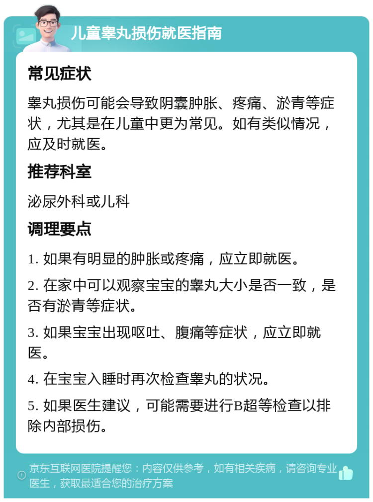 儿童睾丸损伤就医指南 常见症状 睾丸损伤可能会导致阴囊肿胀、疼痛、淤青等症状，尤其是在儿童中更为常见。如有类似情况，应及时就医。 推荐科室 泌尿外科或儿科 调理要点 1. 如果有明显的肿胀或疼痛，应立即就医。 2. 在家中可以观察宝宝的睾丸大小是否一致，是否有淤青等症状。 3. 如果宝宝出现呕吐、腹痛等症状，应立即就医。 4. 在宝宝入睡时再次检查睾丸的状况。 5. 如果医生建议，可能需要进行B超等检查以排除内部损伤。