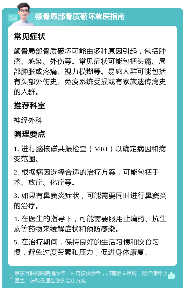 额骨局部骨质破坏就医指南 常见症状 额骨局部骨质破坏可能由多种原因引起，包括肿瘤、感染、外伤等。常见症状可能包括头痛、局部肿胀或疼痛、视力模糊等。易感人群可能包括有头部外伤史、免疫系统受损或有家族遗传病史的人群。 推荐科室 神经外科 调理要点 1. 进行脑核磁共振检查（MRI）以确定病因和病变范围。 2. 根据病因选择合适的治疗方案，可能包括手术、放疗、化疗等。 3. 如果有鼻窦炎症状，可能需要同时进行鼻窦炎的治疗。 4. 在医生的指导下，可能需要服用止痛药、抗生素等药物来缓解症状和预防感染。 5. 在治疗期间，保持良好的生活习惯和饮食习惯，避免过度劳累和压力，促进身体康复。