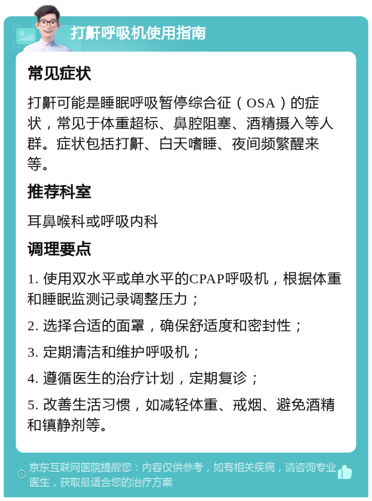 打鼾呼吸机使用指南 常见症状 打鼾可能是睡眠呼吸暂停综合征（OSA）的症状，常见于体重超标、鼻腔阻塞、酒精摄入等人群。症状包括打鼾、白天嗜睡、夜间频繁醒来等。 推荐科室 耳鼻喉科或呼吸内科 调理要点 1. 使用双水平或单水平的CPAP呼吸机，根据体重和睡眠监测记录调整压力； 2. 选择合适的面罩，确保舒适度和密封性； 3. 定期清洁和维护呼吸机； 4. 遵循医生的治疗计划，定期复诊； 5. 改善生活习惯，如减轻体重、戒烟、避免酒精和镇静剂等。