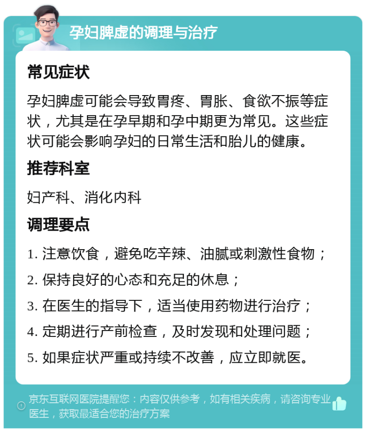 孕妇脾虚的调理与治疗 常见症状 孕妇脾虚可能会导致胃疼、胃胀、食欲不振等症状，尤其是在孕早期和孕中期更为常见。这些症状可能会影响孕妇的日常生活和胎儿的健康。 推荐科室 妇产科、消化内科 调理要点 1. 注意饮食，避免吃辛辣、油腻或刺激性食物； 2. 保持良好的心态和充足的休息； 3. 在医生的指导下，适当使用药物进行治疗； 4. 定期进行产前检查，及时发现和处理问题； 5. 如果症状严重或持续不改善，应立即就医。