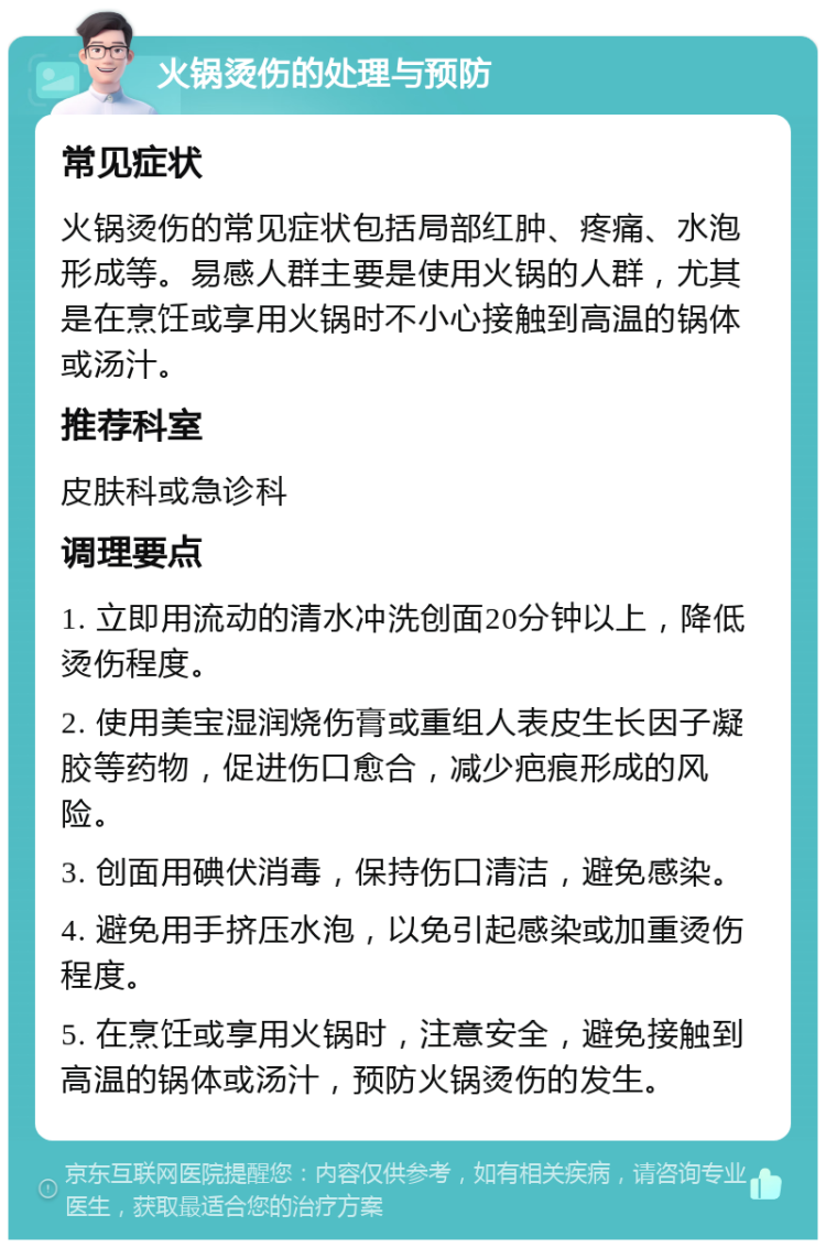 火锅烫伤的处理与预防 常见症状 火锅烫伤的常见症状包括局部红肿、疼痛、水泡形成等。易感人群主要是使用火锅的人群，尤其是在烹饪或享用火锅时不小心接触到高温的锅体或汤汁。 推荐科室 皮肤科或急诊科 调理要点 1. 立即用流动的清水冲洗创面20分钟以上，降低烫伤程度。 2. 使用美宝湿润烧伤膏或重组人表皮生长因子凝胶等药物，促进伤口愈合，减少疤痕形成的风险。 3. 创面用碘伏消毒，保持伤口清洁，避免感染。 4. 避免用手挤压水泡，以免引起感染或加重烫伤程度。 5. 在烹饪或享用火锅时，注意安全，避免接触到高温的锅体或汤汁，预防火锅烫伤的发生。