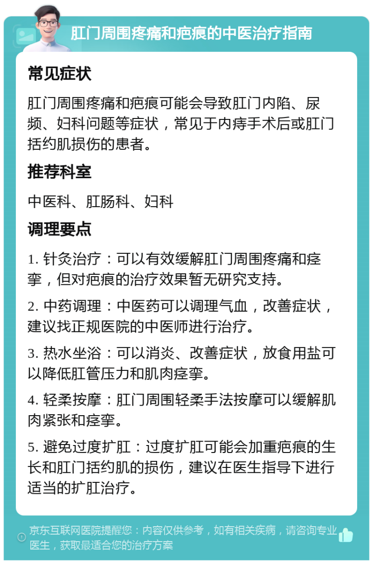 肛门周围疼痛和疤痕的中医治疗指南 常见症状 肛门周围疼痛和疤痕可能会导致肛门内陷、尿频、妇科问题等症状，常见于内痔手术后或肛门括约肌损伤的患者。 推荐科室 中医科、肛肠科、妇科 调理要点 1. 针灸治疗：可以有效缓解肛门周围疼痛和痉挛，但对疤痕的治疗效果暂无研究支持。 2. 中药调理：中医药可以调理气血，改善症状，建议找正规医院的中医师进行治疗。 3. 热水坐浴：可以消炎、改善症状，放食用盐可以降低肛管压力和肌肉痉挛。 4. 轻柔按摩：肛门周围轻柔手法按摩可以缓解肌肉紧张和痉挛。 5. 避免过度扩肛：过度扩肛可能会加重疤痕的生长和肛门括约肌的损伤，建议在医生指导下进行适当的扩肛治疗。