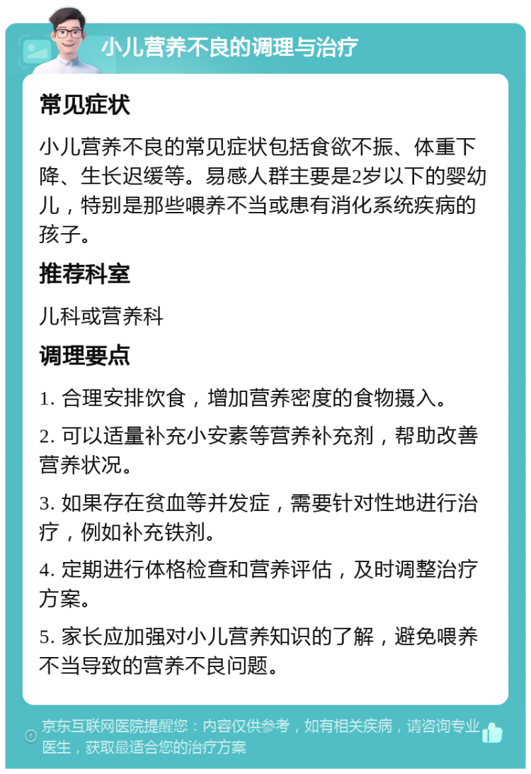 小儿营养不良的调理与治疗 常见症状 小儿营养不良的常见症状包括食欲不振、体重下降、生长迟缓等。易感人群主要是2岁以下的婴幼儿，特别是那些喂养不当或患有消化系统疾病的孩子。 推荐科室 儿科或营养科 调理要点 1. 合理安排饮食，增加营养密度的食物摄入。 2. 可以适量补充小安素等营养补充剂，帮助改善营养状况。 3. 如果存在贫血等并发症，需要针对性地进行治疗，例如补充铁剂。 4. 定期进行体格检查和营养评估，及时调整治疗方案。 5. 家长应加强对小儿营养知识的了解，避免喂养不当导致的营养不良问题。