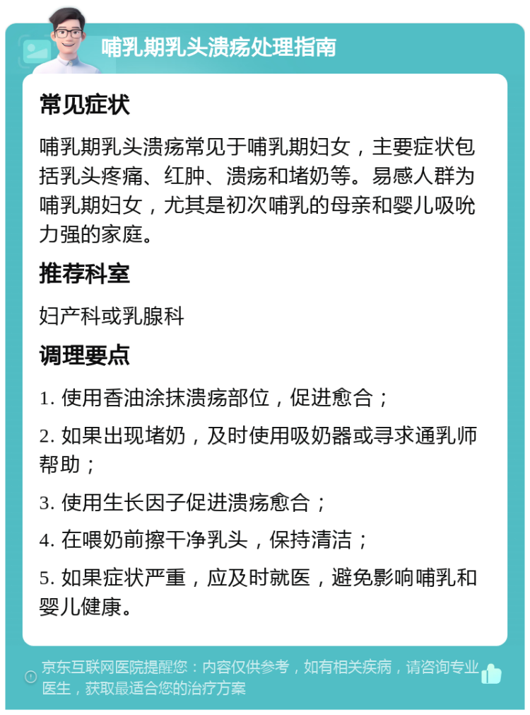 哺乳期乳头溃疡处理指南 常见症状 哺乳期乳头溃疡常见于哺乳期妇女，主要症状包括乳头疼痛、红肿、溃疡和堵奶等。易感人群为哺乳期妇女，尤其是初次哺乳的母亲和婴儿吸吮力强的家庭。 推荐科室 妇产科或乳腺科 调理要点 1. 使用香油涂抹溃疡部位，促进愈合； 2. 如果出现堵奶，及时使用吸奶器或寻求通乳师帮助； 3. 使用生长因子促进溃疡愈合； 4. 在喂奶前擦干净乳头，保持清洁； 5. 如果症状严重，应及时就医，避免影响哺乳和婴儿健康。